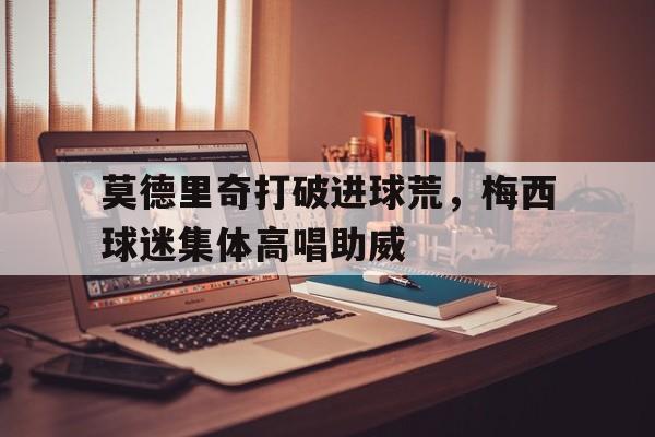 莫德里奇打破进球荒，梅西球迷集体高唱助威