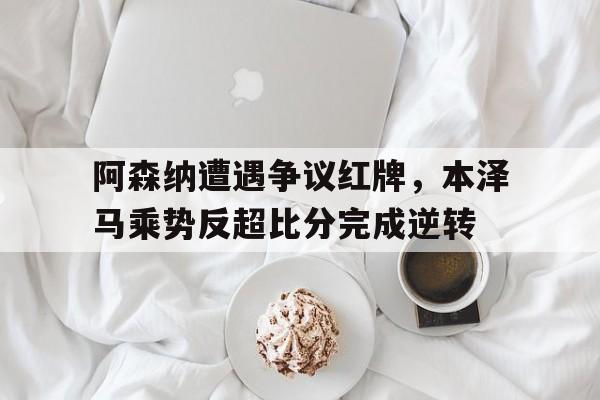 阿森纳遭遇争议红牌，本泽马乘势反超比分完成逆转